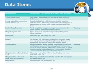 Data Items
Short Description Title for change. This will appear in the Subject line in the calendar Mandatory
Will this cause an outage? If this change / maintenance activity will cause an outage to services,
check this box
If outage required, has customer been
notified? Check, if Yes.
Generally, the Help Desk will be the ones to check this box after a
notification is sent. If the change was negotiated with an agency prior to
implementation, the provider group’s change representative may check
the box.
Detailed Change Description Provide enough detail to support meaningful conversation about the
change, its impact, and possible scheduling conflicts.
Mandatory
Change Management Notes A place where we can enter notes during the Change Management
meeting if necessary
Backout Plan If the change fails, how will you back it out?
Contacts: This interfaces with your Contacts list and allows you to enter contact
names of people planning and performing the change. Before you can
add them here, they need to be added to your personal Contacts.
Agencies Impacted Selected from a list of possible agencies. It is preferable that you do not
enter the agency name here. Switch to the Agencies / Services tab and
click on all services impacted. If the change is location based, ex., circuit
or switch down that impacts all agencies at a location, select “Based on
Location” and include details in the Change Description.
Mandatory
Change Completed as Planned? Check,
if Yes
If the change was completed within the time allotted and there were no
severe issues, check Yes.
Change Completed with issues?,
Check , if yes and explan below
If the change exceeded the time allotted by more than 20% or went past a
hard deadline, check Yes.
Change Results: Record issues that were encountered, if any.
18
 