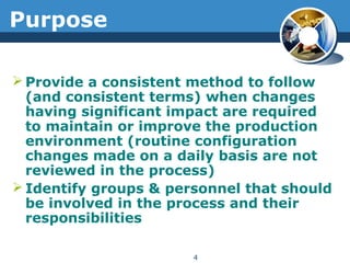 Purpose
 Provide a consistent method to follow
(and consistent terms) when changes
having significant impact are required
to maintain or improve the production
environment (routine configuration
changes made on a daily basis are not
reviewed in the process)
 Identify groups & personnel that should
be involved in the process and their
responsibilities
4
 