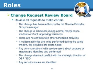 Roles
 Change Request Review Board
 Review all requests to make certain
• The change has been authorized by the Service Provider
Group’s manager
• The change is scheduled during normal maintenance
windows or if not, approving variances
• There are no conflicts with other scheduled activities
• If multiple activities are to be performed during the same
window, the activities are coordinated
• Any communications with service users about outages or
impacts are identified and performed
• The change does not conflict with the strategic direction of
OSF / ISD
• Any security issues are identified
8
 