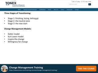 TAKE THIS COURSE
Three Stages of Transitioning:
• Stage 1: finishing, losing, letting go
• Stage 2: the neutral zone
• Stage 3: the new start
Change Management Models:
• Kotter model
• Kurt Lewin model
• Inspire the change
• Willingness for change
Change Management Training
https://www.tonex.com/training-courses/change-management-training/
 