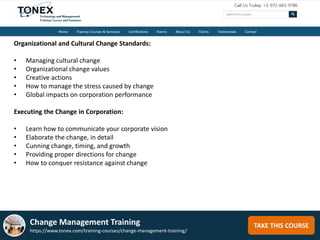 TAKE THIS COURSE
Organizational and Cultural Change Standards:
• Managing cultural change
• Organizational change values
• Creative actions
• How to manage the stress caused by change
• Global impacts on corporation performance
Executing the Change in Corporation:
• Learn how to communicate your corporate vision
• Elaborate the change, in detail
• Cunning change, timing, and growth
• Providing proper directions for change
• How to conquer resistance against change
Change Management Training
https://www.tonex.com/training-courses/change-management-training/
 