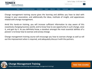 TAKE THIS COURSE
Change management training course gives the learning and abilities you have to deal with
change in your association, and additionally the ideas, methods of insight, and apparatuses
related with change management.
Amid this hands-on training, you will increase sufficient information to stay aware of this
ceaselessly changing business world, and to know how to see opportunity in such change, seize
it, and gain by it. As you definitely know, a standout amongst the most essential abilities of a
pioneer is to know how to oversee and convey change.
Change management training course will encourage you how to oversee change as well as roll
out the improvement when is required, and adequately discuss it with the partners.
Change Management Training
https://www.tonex.com/training-courses/change-management-training/
 