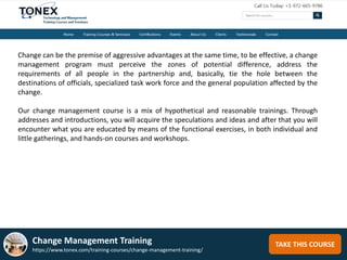 TAKE THIS COURSE
Change can be the premise of aggressive advantages at the same time, to be effective, a change
management program must perceive the zones of potential difference, address the
requirements of all people in the partnership and, basically, tie the hole between the
destinations of officials, specialized task work force and the general population affected by the
change.
Our change management course is a mix of hypothetical and reasonable trainings. Through
addresses and introductions, you will acquire the speculations and ideas and after that you will
encounter what you are educated by means of the functional exercises, in both individual and
little gatherings, and hands-on courses and workshops.
Change Management Training
https://www.tonex.com/training-courses/change-management-training/
 