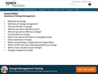 TAKE THIS COURSE
Course Outline:
Overview of Change Management
• Definition of change
• Definition of change management
• The role of vision in change
• What do we call an effective vision?
• What do we call an effective strategy?
• Usual burdens to change
• What is the role of the leader in managing change
• Failure elements of change
• Major wrong-doings in organizational change efforts
• What are the main roles and responsibilities for change
• Where, how, and why to start change?
• Change management model
Change Management Training
https://www.tonex.com/training-courses/change-management-training/
 