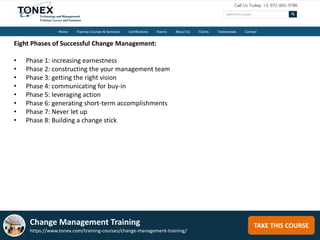 TAKE THIS COURSE
Eight Phases of Successful Change Management:
• Phase 1: increasing earnestness
• Phase 2: constructing the your management team
• Phase 3: getting the right vision
• Phase 4: communicating for buy-in
• Phase 5: leveraging action
• Phase 6: generating short-term accomplishments
• Phase 7: Never let up
• Phase 8: Building a change stick
Change Management Training
https://www.tonex.com/training-courses/change-management-training/
 