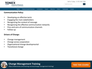 TAKE THIS COURSE
Communication Policy:
• Developing an effective tactic
• Engaging the main stakeholders
• Recognizing the content of message
• Recognizing the effective communication networks
• Pros and cons of communication channels
• Follow-up
Drivers of Change:
• Change management
• Change across corporation
• Organizational change developmental
• Transitional change
Change Management Training
https://www.tonex.com/training-courses/change-management-training/
 