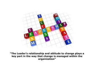 “The Leader’s relationship and attitude to change plays a key part in the way that change is managed within the organization”