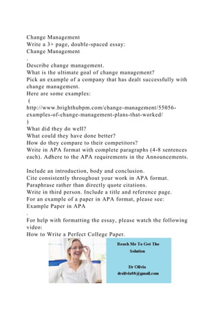 Change Management
Write a 3+ page, double-spaced essay:
Change Management
.
Describe change management.
What is the ultimate goal of change management?
Pick an example of a company that has dealt successfully with
change management.
Here are some examples:
(
http://www.brighthubpm.com/change-management/55056-
examples-of-change-management-plans-that-worked/
)
What did they do well?
What could they have done better?
How do they compare to their competitors?
Write in APA format with complete paragraphs (4-8 sentences
each). Adhere to the APA requirements in the Announcements.
Include an introduction, body and conclusion.
Cite consistently throughout your work in APA format.
Paraphrase rather than directly quote citations.
Write in third person. Include a title and reference page.
For an example of a paper in APA format, please see:
Example Paper in APA
.
For help with formatting the essay, please watch the following
video:
How to Write a Perfect College Paper.
 