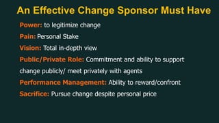 An Effective Change Sponsor Must Have
Power: to legitimize change
Pain: Personal Stake
Vision: Total in-depth view
Public/Private Role: Commitment and ability to support
change publicly/ meet privately with agents
Performance Management: Ability to reward/confront
Sacrifice: Pursue change despite personal price
 