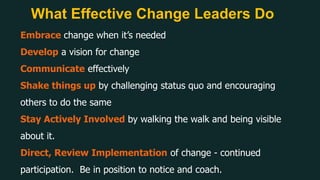 What Effective Change Leaders Do
Embrace change when it’s needed
Develop a vision for change
Communicate effectively
Shake things up by challenging status quo and encouraging
others to do the same
Stay Actively Involved by walking the walk and being visible
about it.
Direct, Review Implementation of change - continued
participation. Be in position to notice and coach.
 