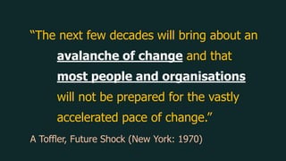 “The next few decades will bring about an
avalanche of change and that
most people and organisations
will not be prepared for the vastly
accelerated pace of change.”
A Toffler, Future Shock (New York: 1970)
 