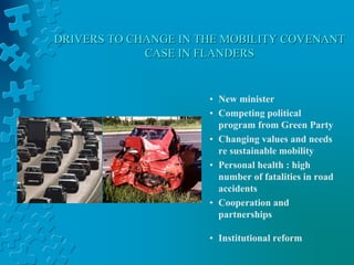 DRIVERS TO CHANGE IN THE MOBILITY COVENANT
CASE IN FLANDERS
• New minister
• Competing political
program from Green Party
• Changing values and needs
re sustainable mobility
• Personal health : high
number of fatalities in road
accidents
• Cooperation and
partnerships
• Institutional reform
 