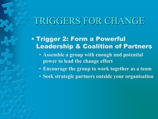 TRIGGERS FOR CHANGE
• Trigger 2: Form a Powerful
Leadership & Coalition of Partners
• Assemble a group with enough and potential
power to lead the change effort
• Encourage the group to work together as a team
• Seek strategic partners outside your organisation
 