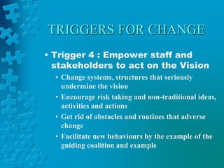 TRIGGERS FOR CHANGE
• Trigger 4 : Empower staff and
stakeholders to act on the Vision
• Change systems, structures that seriously
undermine the vision
• Encourage risk taking and non-traditional ideas,
activities and actions
• Get rid of obstacles and routines that adverse
change
• Facilitate new behaviours by the example of the
guiding coalition and example
 