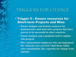 TRIGGERS FOR CHANGE
• Trigger 5 : Ensure resources for
Short-term Projects and Wins
• Ensure budgets and human resources for
demonstrative and innovative projects that have
proven to be successful in other countries
• Ensure budgets and committed staff to initiate
risk projects
• Hire and promote employees who can implement
the vision.(in case you don’t find them within
your organisation, hire expertise for change from
outside)
 