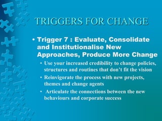 TRIGGERS FOR CHANGE
• Trigger 7 : Evaluate, Consolidate
and Institutionalise New
Approaches, Produce More Change
• Use your increased credibility to change policies,
structures and routines that don’t fit the vision
• Reinvigorate the process with new projects,
themes and change agents
• Articulate the connections between the new
behaviours and corporate success
 