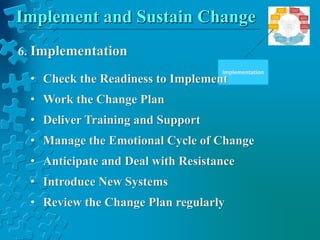 Implement and Sustain Change
Implementation
6. Implementation
• Check the Readiness to Implement
• Work the Change Plan
• Deliver Training and Support
• Manage the Emotional Cycle of Change
• Anticipate and Deal with Resistance
• Introduce New Systems
• Review the Change Plan regularly
 