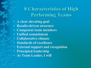 8 Characteristics of High
Performing Teams
• A clear elevating goal
• Results-driven structure
• Competent team members
• Unified commitment
• Collaborative climate
• Standards of excellence
• External support and recognition
• Principled leadership
• As Team Leader, I will
 