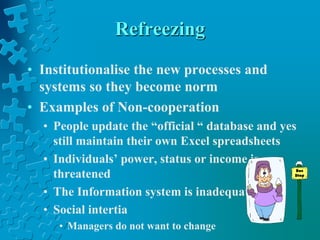 Refreezing
• Institutionalise the new processes and
systems so they become norm
• Examples of Non-cooperation
• People update the “official “ database and yes
still maintain their own Excel spreadsheets
• Individuals’ power, status or income is
threatened
• The Information system is inadequate
• Social intertia
• Managers do not want to change
 