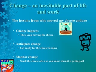 Change – an inevitable part of life
and work
• The lessons from who moved my cheese endure
• Change happens
• They keep moving the cheese
• Anticipate change
• Get ready for the cheese to move
• Monitor change
• Smell the cheese often so you know when it is getting old
 