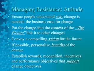 Managing Resistance: Attitude
• Ensure people understand why change is
needed- the business case for change
• Put the change into the context of the “ Big
Picture” link it to other changes
• Convey a compelling vision for the future
• If possible, personalize benefits of the
change
• Establish rewards, recognition, incentives
and performance objectives that support
change objectives
 
