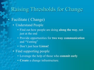 Raising Thresholds for Change
• Facilitate ( Change)
• Understand People
• Find out how people are doing along the way, not
just at the end
• Provide opportunities for two way communication
and “Venting”
• Don’t just hear Listen!
• Find supporting people
• Leverage the help of those who commit early
• Create a change infrastructure.
 