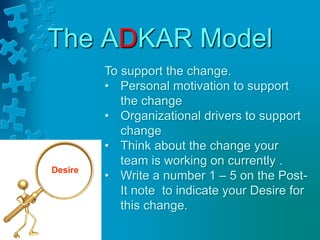 The ADKAR Model
Desire
To support the change.
• Personal motivation to support
the change
• Organizational drivers to support
change
• Think about the change your
team is working on currently .
• Write a number 1 – 5 on the Post-
It note to indicate your Desire for
this change.
 