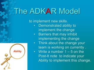 The ADKAR Model
to implement new skills.
• Demonstrated ability to
implement the change
• Barriers that may inhibit
implementing the change
• Think about the change your
team is working on currently .
• Write a number 1 – 5 on the
Post-It note to indicate your
Ability to implement this change.
Ability
 