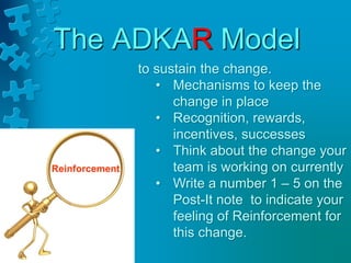 The ADKAR Model
to sustain the change.
• Mechanisms to keep the
change in place
• Recognition, rewards,
incentives, successes
• Think about the change your
team is working on currently
• Write a number 1 – 5 on the
Post-It note to indicate your
feeling of Reinforcement for
this change.
Reinforcement
 