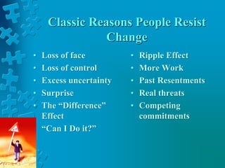 Classic Reasons People Resist
Change
• Loss of face
• Loss of control
• Excess uncertainty
• Surprise
• The “Difference”
Effect
• “Can I Do it?”
• Ripple Effect
• More Work
• Past Resentments
• Real threats
• Competing
commitments
 