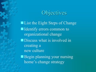 Objectives
List the Eight Steps of Change
Identify errors common to
organizational change
Discuss what is involved in
creating a
new culture
Begin planning your nursing
home’s change strategy
 