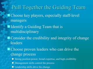 Pull Together the Guiding Team
Choose key players, especially staff-level
managers
Identify a Guiding Team that is
multidisciplinary
Consider the credibility and integrity of change
leaders
Choose proven leaders who can drive the
change process
 Strong position power, broad expertise, and high credibility
 Management skills control the process
 Leadership skills drive the change
 