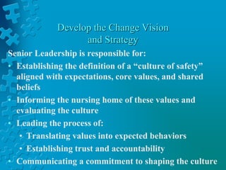 Develop the Change Vision
and Strategy
Senior Leadership is responsible for:
• Establishing the definition of a “culture of safety”
aligned with expectations, core values, and shared
beliefs
• Informing the nursing home of these values and
evaluating the culture
• Leading the process of:
• Translating values into expected behaviors
• Establishing trust and accountability
• Communicating a commitment to shaping the culture
 