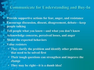 Communicate for Understanding and Buy-In
• Provide supportive actions for fear, anger, and resistance
• Encourage discussion, dissent, disagreement, debate—keep
people talking
• Tell people what you know―and what you don’t know
• Acknowledge concerns, perceived losses, and anger
• Model the expected behaviors
• Value resisters
• They clarify the problem and identify other problems
that need to be solved first
• Their tough questions can strengthen and improve the
change
• They may be right―it is a dumb idea!
 