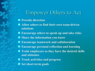 Empower Others to Act
 Provide direction
 Allow others to find their own team-driven
solutions
 Encourage others to speak up and take risks
 Share the information you know
 Encourage teamwork and collaboration
 Encourage personal reflection and learning
 Train employees so they have the desired skills
and attitudes
 Track activities and progress
 Set short-term goals
 