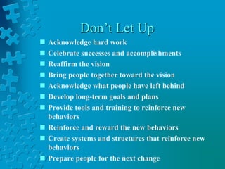 Don’t Let Up
 Acknowledge hard work
 Celebrate successes and accomplishments
 Reaffirm the vision
 Bring people together toward the vision
 Acknowledge what people have left behind
 Develop long-term goals and plans
 Provide tools and training to reinforce new
behaviors
 Reinforce and reward the new behaviors
 Create systems and structures that reinforce new
behaviors
 Prepare people for the next change
 