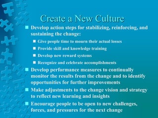 Create a New Culture
 Develop action steps for stabilizing, reinforcing, and
sustaining the change:
 Give people time to mourn their actual losses
 Provide skill and knowledge training
 Develop new reward systems
 Recognize and celebrate accomplishments
 Develop performance measures to continually
monitor the results from the change and to identify
opportunities for further improvements
 Make adjustments to the change vision and strategy
to reflect new learning and insights
 Encourage people to be open to new challenges,
forces, and pressures for the next change
 