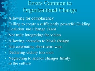 Errors Common to
Organizational Change
• Allowing for complacency
• Failing to create a sufficiently powerful Guiding
Coalition and Change Team
• Not truly integrating the vision
• Allowing obstacles to block change
• Not celebrating short-term wins
• Declaring victory too soon
• Neglecting to anchor changes firmly
in the culture
 