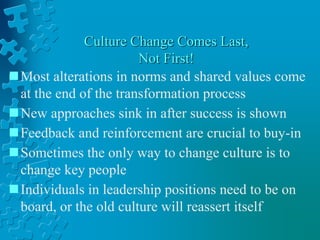 Culture Change Comes Last,
Not First!
Most alterations in norms and shared values come
at the end of the transformation process
New approaches sink in after success is shown
Feedback and reinforcement are crucial to buy-in
Sometimes the only way to change culture is to
change key people
Individuals in leadership positions need to be on
board, or the old culture will reassert itself
 