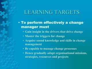 LEARNING TARGETS
• To perform effectively a change
manager must
• Gain insight in the drivers that drive change
• Master the triggers for change
• Acquire sound knowledge and skills in change
management
• Be capable to manage change processes
• Hence gradually adapt organisational missions,
strategies, resources and projects
 