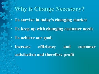 Why is Change Necessary?
• To survive in today's changing market
• To keep up with changing customer needs
• To achieve our goal.
• Increase efficiency and customer
satisfaction and therefore profit
 