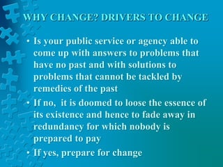 WHY CHANGE? DRIVERS TO CHANGE
• Is your public service or agency able to
come up with answers to problems that
have no past and with solutions to
problems that cannot be tackled by
remedies of the past
• If no, it is doomed to loose the essence of
its existence and hence to fade away in
redundancy for which nobody is
prepared to pay
• If yes, prepare for change
 