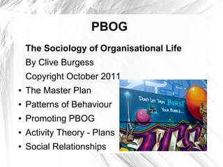 PBOG
    The Sociology of Organisational Life
    By Clive Burgess
    Copyright October 2011
●   The Master Plan
●   Patterns of Behaviour
●   Promoting PBOG
●   Activity Theory - Plans
●   Social Relationships
 