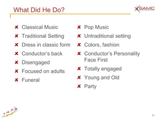 What Did He Do?

  Classical Music         Pop Music
  Traditional Setting     Untraditional setting
  Dress in classic form   Colors, fashion
  Conductor‘s back        Conductor‘s Personality
  Disengaged              Face First

  Focused on adults       Totally engaged

  Funeral                 Young and Old
                          Party




                                                    11
 