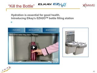 ―Kill the Bottle‖

 Hydration is essential for good health.
 Introducing Elkay's EZH2OTM bottle filling station




                                                      43
 