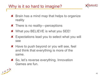 Why is it so hard to imagine?

   Brain has a mind map that helps to organize
   reality
   There is no reality—perceptions
   What you BELIEVE is what you SEE!
   Expectations lead you to select what you will
   see
   Have to push beyond or you will see, feel
   and think that everything is more of the
   same.
   So, let‘s reverse everything. Innovation
   Games are fun.

                                                   46
 