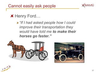 Cannot easily ask people

   Henry Ford…
     “If I had asked people how I could
     improve their transportation they
     would have told me to make their
     horses go faster.”




                                          57
 