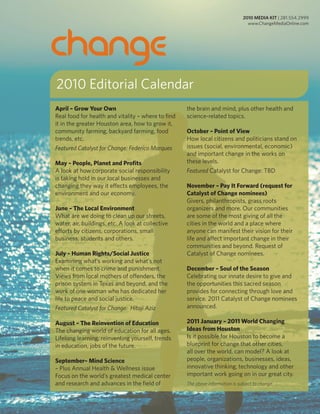 2010 Editorial Calendar
April – Grow Your Own                               the brain and mind, plus other health and
Real food for health and vitality – where to find   science-related topics.
it in the greater Houston area, how to grow it,
community farming, backyard farming, food           October – Point of View
trends, etc.                                        How local citizens and politicians stand on
Featured Catalyst for Change: Federico Marques      issues (social, environmental, economic)
                                                    and important change in the works on
May – People, Planet and Profits                    these levels.
A look at how corporate social responsibility       Featured Catalyst for Change: TBD
is taking hold in our local businesses and
changing they way it effects employees, the         November – Pay It Forward (request for
environment and our economy.                        Catalyst of Change nominees)
                                                    Givers, philanthropists, grass roots
June – The Local Environment                        organizers and more. Our communities
What are we doing to clean up our streets,          are some of the most giving of all the
water, air, buildings, etc. A look at collective    cities in the world and a place where
efforts by citizens, corporations, small            anyone can manifest their vision for their
business, students and others.                      life and affect important change in their
                                                    communities and beyond. Request of
July – Human Rights/Social Justice                  Catalyst of Change nominees.
Examining what’s working and what’s not
when it comes to crime and punishment.              December – Soul of the Season
Views from local mothers of offenders, the          Celebrating our innate desire to give and
prison system in Texas and beyond, and the          the opportunities this sacred season
work of one woman who has dedicated her             provides for connecting through love and
life to peace and social justice.                   service. 2011 Catalyst of Change nominees
Featured Catalyst for Change: Hitaji Aziz           announced.

August – The Reinvention of Education               2011 January – 2011 World Changing
The changing world of education for all ages.       Ideas from Houston
Lifelong learning, reinventing yourself, trends     Is it possible for Houston to become a
in education, jobs of the future.                   blueprint for change that other cities,
                                                    all over the world, can model? A look at
September– Mind Science                             people, organizations, businesses, ideas,
– Plus Annual Health & Wellness issue               innovative thinking, technology and other
Focus on the world’s greatest medical center        important work going on in our great city.
and research and advances in the field of           The above information is subject to change.
 