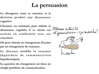 La persuasion
La divergence entre la croyance et la
décision produit une dissonance
cognitive.!
L’homme est rationnel, pour réduire la
dissonance cognitive il va mettre ses
actions en conformité avec ses
croyances.!
On peut obtenir un changement d’action
par un changement de croyance.!
Le discours modifie la croyance
( h y p o t h è s e d e c o m m u n i c a t i o n
hypodermique).!
La question du changement est donc un
simple problème de communication.
 