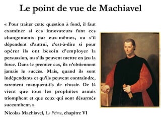 Le point de vue de Machiavel
« Pour traiter cette question à fond, il faut
examiner si ces innovateurs font ces
changements par eux-mêmes, ou s’il
dépendent d’autrui, c’est-à-dire si pour
opérer ils ont besoin d’employer la
persuasion, ou s’ils peuvent mettre en
jeu la force. Dans le premier cas, ils
n’obtiennent jamais le succès. Mais,
quand ils sont indépendants et qu’ils
peuvent contraindre, rarement manquent-
ils de réussir. De là vient que tous les
prophètes armés triomphent et que ceux
qui sont désarmés succombent. »!
Nicolas Machiavel, Le Prince, chapitre VI
 